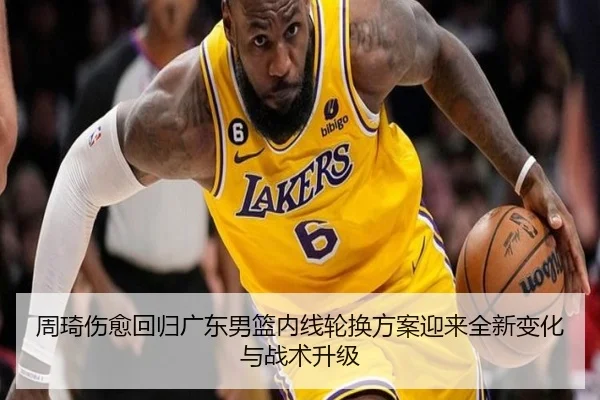 周琦伤愈回归广东男篮内线轮换方案迎来全新变化与战术升级